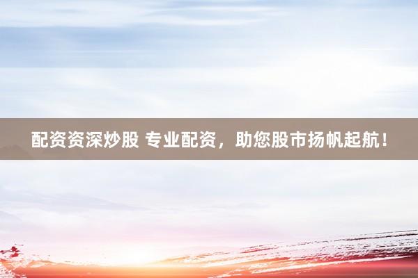 配资资深炒股 专业配资，助您股市扬帆起航！