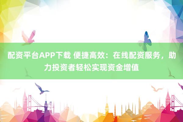 配资平台APP下载 便捷高效：在线配资服务，助力投资者轻松实现资金增值