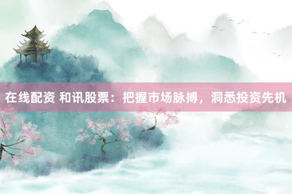 在线配资 和讯股票：把握市场脉搏，洞悉投资先机
