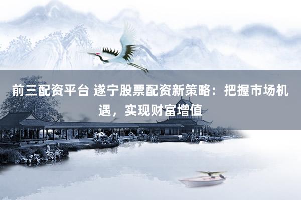 前三配资平台 遂宁股票配资新策略：把握市场机遇，实现财富增值