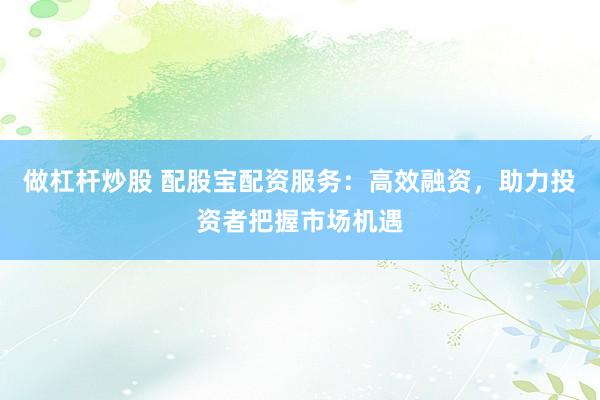 做杠杆炒股 配股宝配资服务：高效融资，助力投资者把握市场机遇