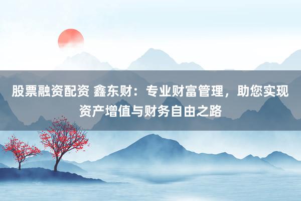 股票融资配资 鑫东财：专业财富管理，助您实现资产增值与财务自由之路