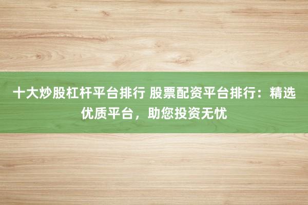 十大炒股杠杆平台排行 股票配资平台排行：精选优质平台，助您投资无忧