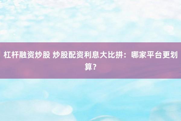 杠杆融资炒股 炒股配资利息大比拼：哪家平台更划算？