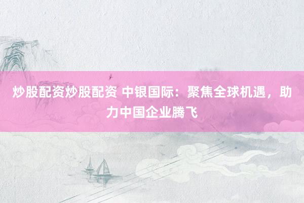 炒股配资炒股配资 中银国际：聚焦全球机遇，助力中国企业腾飞