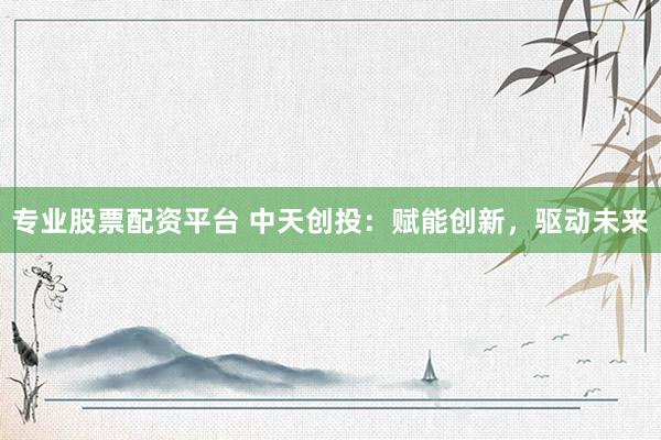 专业股票配资平台 中天创投：赋能创新，驱动未来