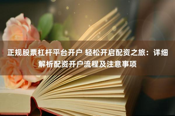 正规股票杠杆平台开户 轻松开启配资之旅：详细解析配资开户流程及注意事项