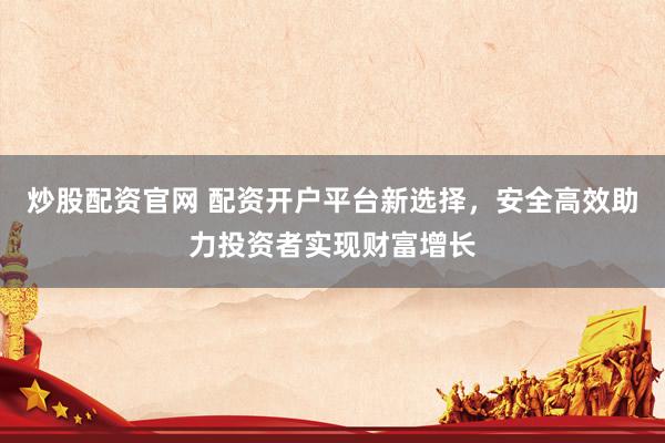 炒股配资官网 配资开户平台新选择，安全高效助力投资者实现财富增长