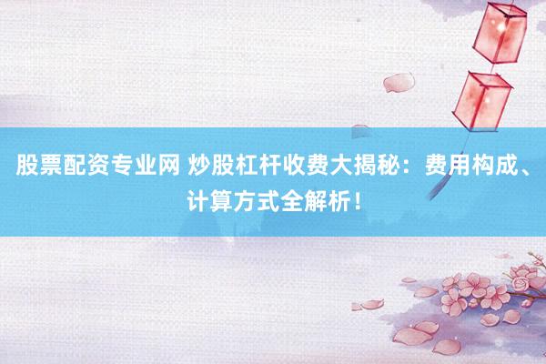 股票配资专业网 炒股杠杆收费大揭秘：费用构成、计算方式全解析！