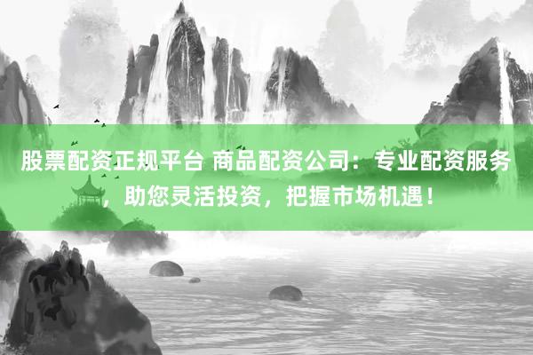 股票配资正规平台 商品配资公司：专业配资服务，助您灵活投资，把握市场机遇！