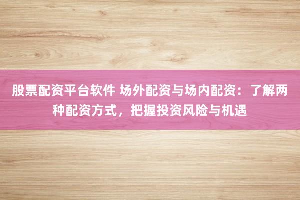 股票配资平台软件 场外配资与场内配资：了解两种配资方式，把握投资风险与机遇