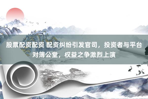 股票配资配资 配资纠纷引发官司，投资者与平台对簿公堂，权益之争激烈上演
