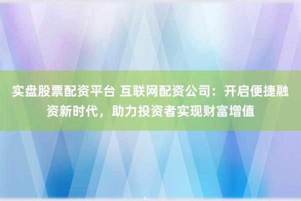 实盘股票配资平台 互联网配资公司：开启便捷融资新时代，助力投资者实现财富增值