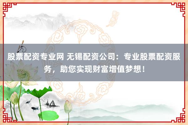 股票配资专业网 无锡配资公司：专业股票配资服务，助您实现财富增值梦想！