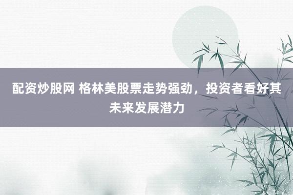 配资炒股网 格林美股票走势强劲，投资者看好其未来发展潜力