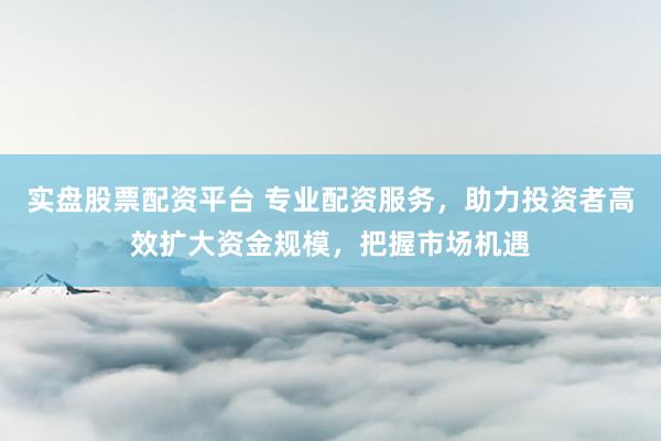 实盘股票配资平台 专业配资服务，助力投资者高效扩大资金规模，把握市场机遇