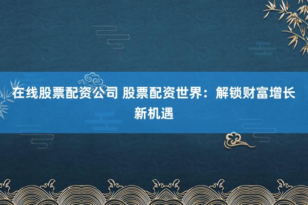 在线股票配资公司 股票配资世界：解锁财富增长新机遇