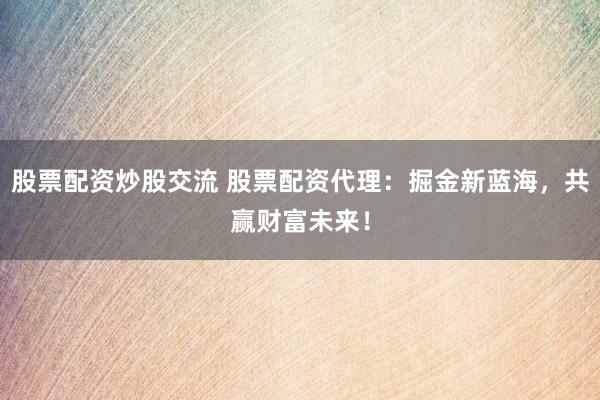 股票配资炒股交流 股票配资代理：掘金新蓝海，共赢财富未来！