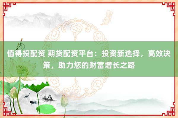 值得投配资 期货配资平台：投资新选择，高效决策，助力您的财富增长之路