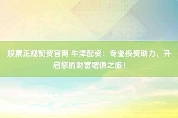 股票正规配资官网 牛津配资：专业投资助力，开启您的财富增值之旅！