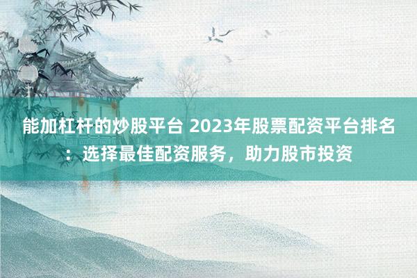 能加杠杆的炒股平台 2023年股票配资平台排名：选择最佳配资服务，助力股市投资