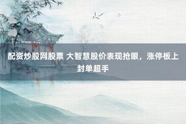 配资炒股网股票 大智慧股价表现抢眼，涨停板上封单超手