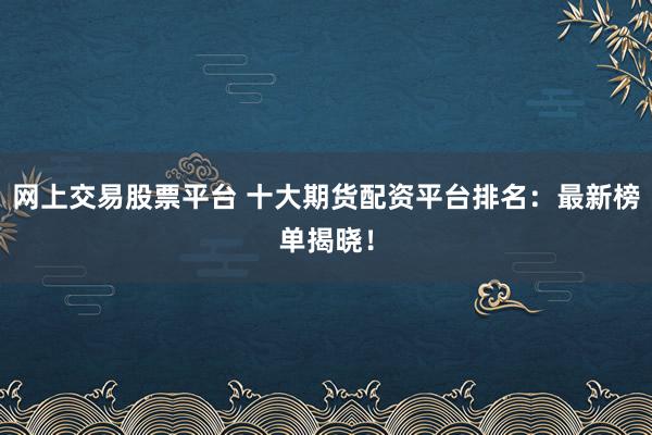 网上交易股票平台 十大期货配资平台排名：最新榜单揭晓！