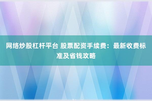 网络炒股杠杆平台 股票配资手续费：最新收费标准及省钱攻略