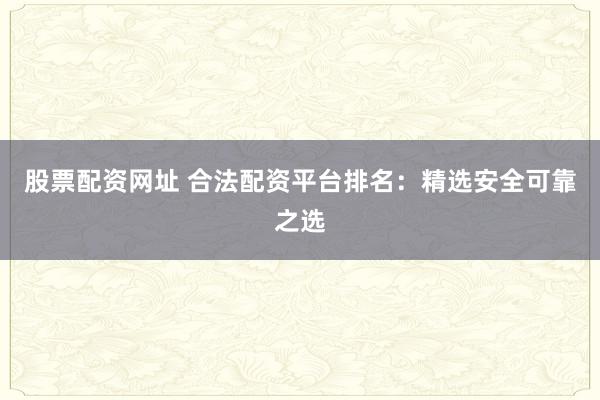 股票配资网址 合法配资平台排名：精选安全可靠之选
