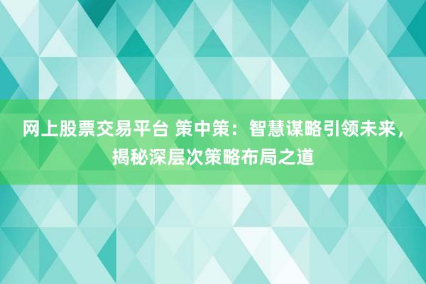 网上股票交易平台 策中策：智慧谋略引领未来，揭秘深层次策略布局之道
