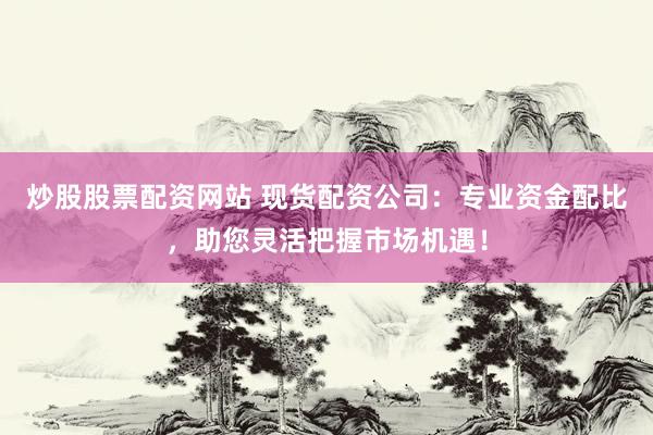 炒股股票配资网站 现货配资公司：专业资金配比，助您灵活把握市场机遇！