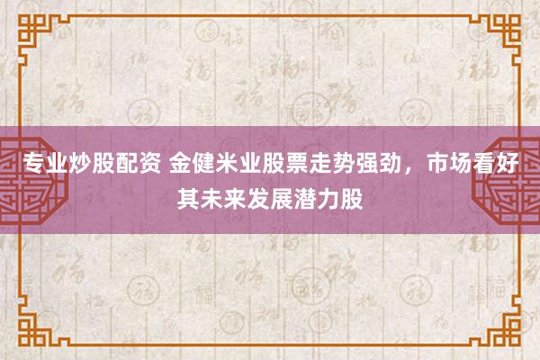 专业炒股配资 金健米业股票走势强劲，市场看好其未来发展潜力股