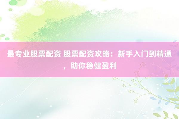 最专业股票配资 股票配资攻略：新手入门到精通，助你稳健盈利