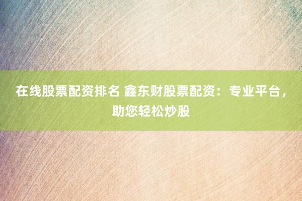 在线股票配资排名 鑫东财股票配资：专业平台，助您轻松炒股