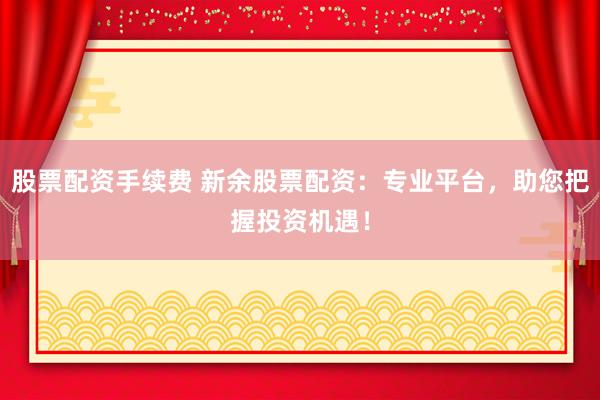 股票配资手续费 新余股票配资：专业平台，助您把握投资机遇！
