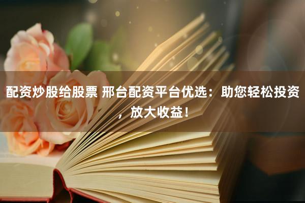 配资炒股给股票 邢台配资平台优选：助您轻松投资，放大收益！