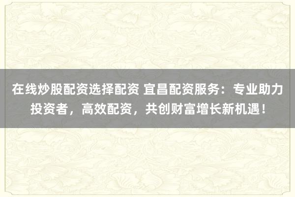 在线炒股配资选择配资 宜昌配资服务：专业助力投资者，高效配资，共创财富增长新机遇！