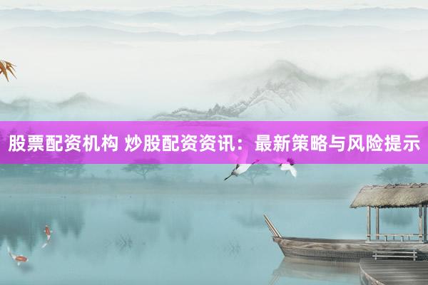 股票配资机构 炒股配资资讯：最新策略与风险提示