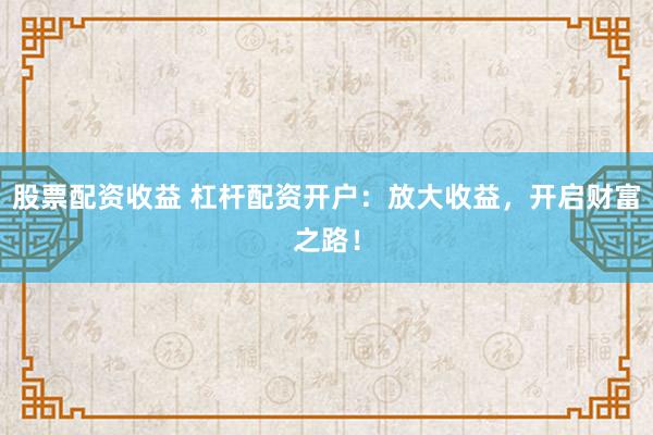 股票配资收益 杠杆配资开户：放大收益，开启财富之路！
