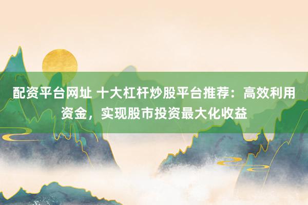配资平台网址 十大杠杆炒股平台推荐：高效利用资金，实现股市投资最大化收益