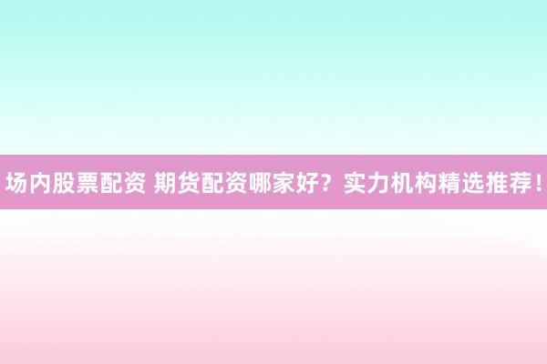 场内股票配资 期货配资哪家好？实力机构精选推荐！