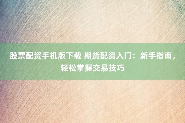 股票配资手机版下载 期货配资入门：新手指南，轻松掌握交易技巧