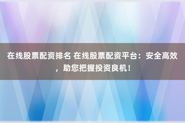 在线股票配资排名 在线股票配资平台：安全高效，助您把握投资良机！