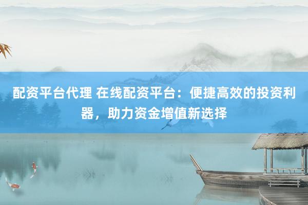 配资平台代理 在线配资平台：便捷高效的投资利器，助力资金增值新选择