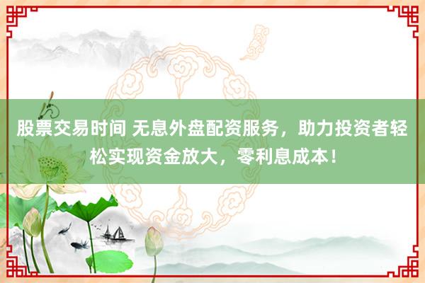 股票交易时间 无息外盘配资服务，助力投资者轻松实现资金放大，零利息成本！