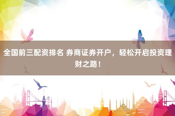 全国前三配资排名 券商证券开户，轻松开启投资理财之路！