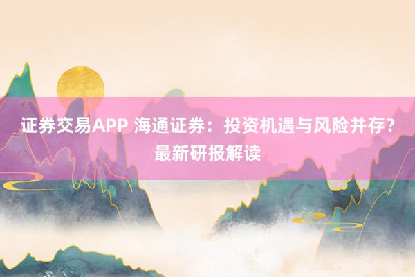 证券交易APP 海通证券：投资机遇与风险并存？最新研报解读