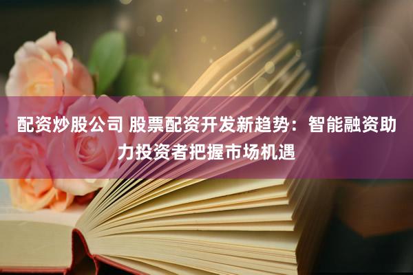 配资炒股公司 股票配资开发新趋势：智能融资助力投资者把握市场机遇