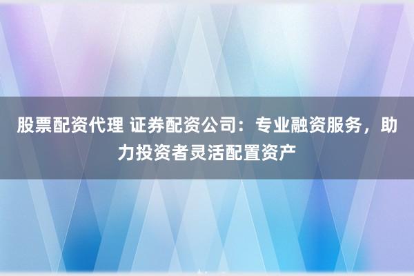 股票配资代理 证券配资公司：专业融资服务，助力投资者灵活配置资产