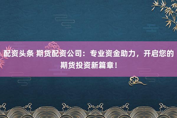配资头条 期货配资公司：专业资金助力，开启您的期货投资新篇章！